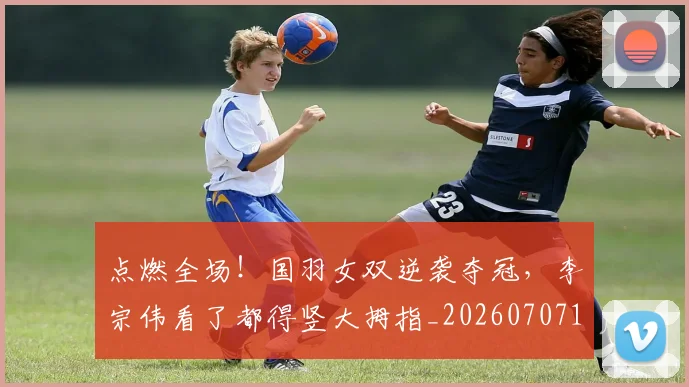 点燃全场！国羽女双逆袭夺冠，李宗伟看了都得竖大拇指_20260707154946