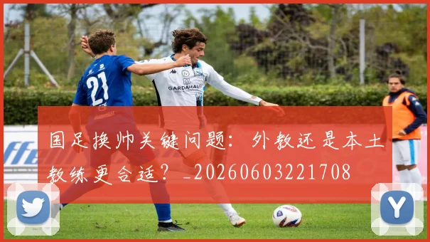 国足换帅关键问题：外教还是本土教练更合适？_20260603221708