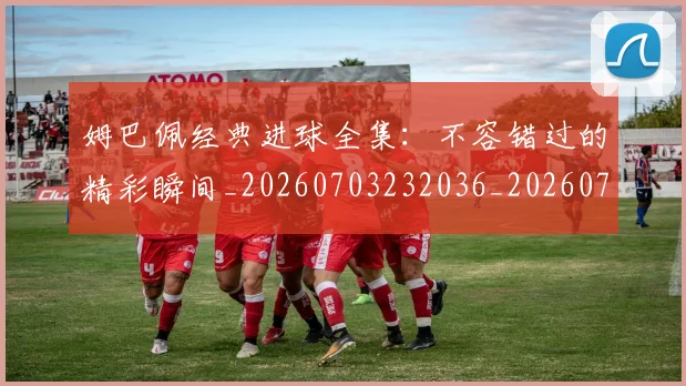 姆巴佩经典进球全集：不容错过的精彩瞬间_20260703232036_20260720190349