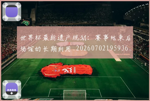 世界杯最新遗产规划：赛事结束后场馆的长期利用_20260702195936_20260715192604
