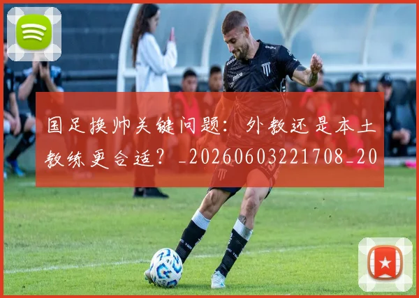 国足换帅关键问题：外教还是本土教练更合适？_20260603221708_20260703223646