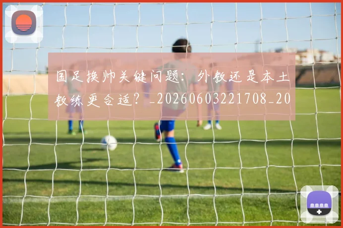 国足换帅关键问题：外教还是本土教练更合适？_20260603221708_20260703223646