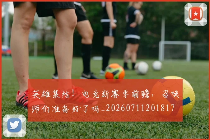 英雄集结!电竞新赛季前瞻,召唤师们准备好了吗_20260711201817