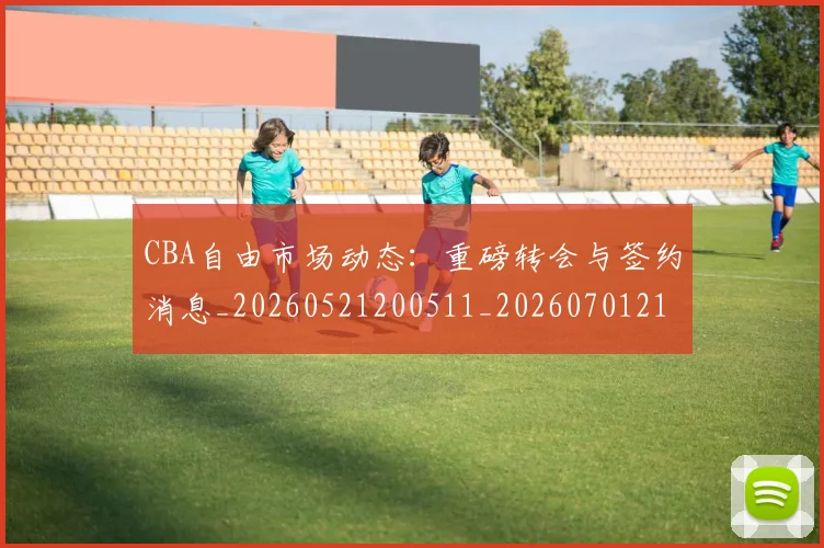 CBA自由市场动态：重磅转会与签约消息_20260521200511_20260701211955_20260712050310