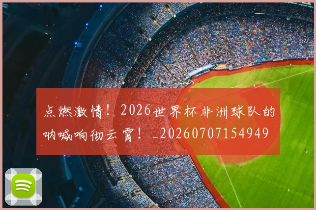 点燃激情！2026世界杯非洲球队的呐喊响彻云霄！_20260707154949