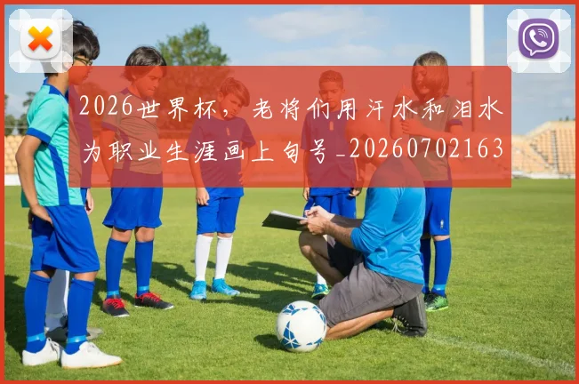 2026世界杯，老将们用汗水和泪水为职业生涯画上句号_20260702163600_20260713213527