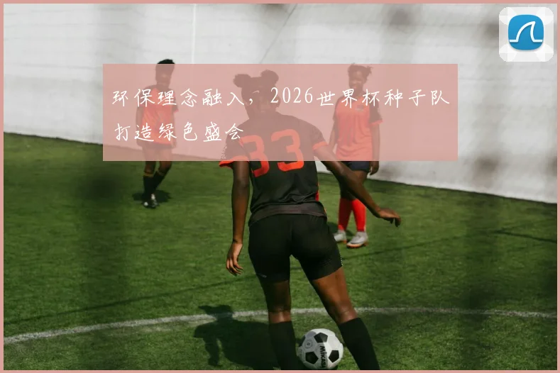 环保理念融入,2026世界杯种子队打造绿色盛会