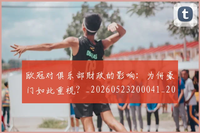 欧冠对俱乐部财政的影响：为何豪门如此重视？_20260523200041_20260707150905