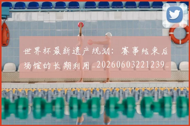 世界杯最新遗产规划:赛事结束后场馆的长期利用_20260603221239_20260715192602