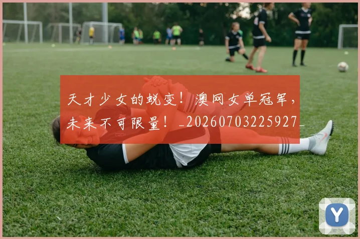 天才少女的蜕变！澳网女单冠军，未来不可限量！_20260703225927_20260719172332