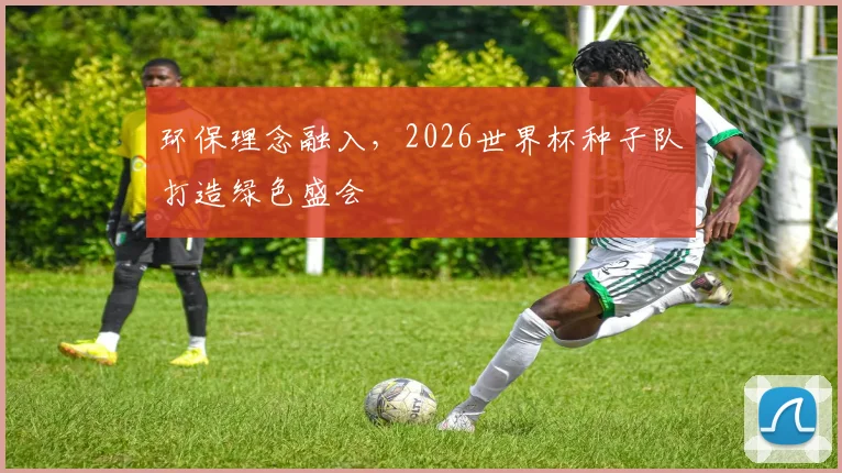 环保理念融入,2026世界杯种子队打造绿色盛会