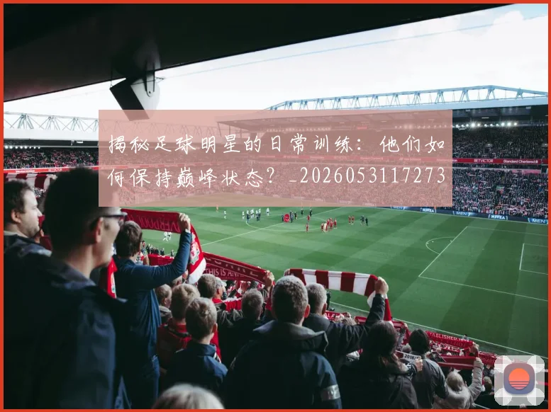 揭秘足球明星的日常训练：他们如何保持巅峰状态？_20260531172732_20260707020035_20260723184502
