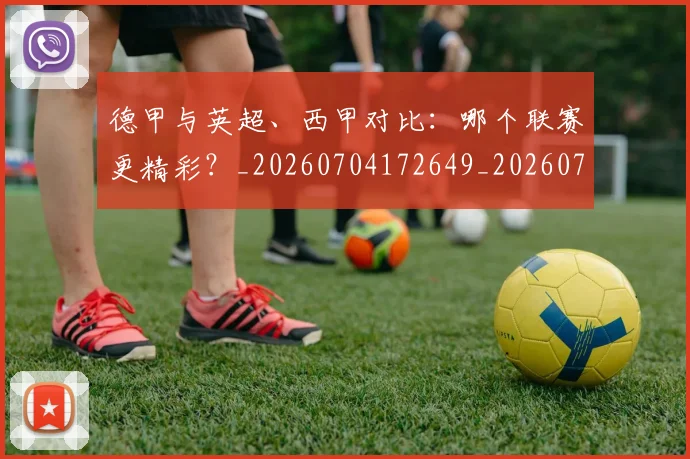 德甲与英超、西甲对比：哪个联赛更精彩？_20260704172649_20260722160541