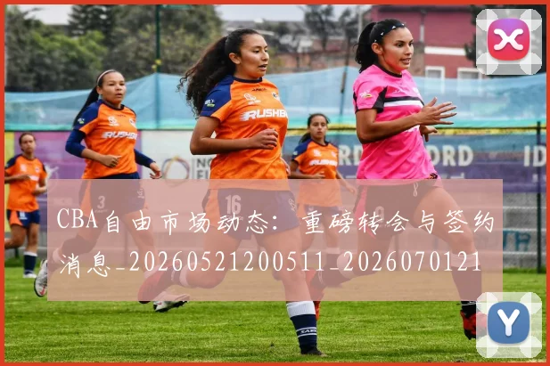 CBA自由市场动态:重磅转会与签约消息_20260521200511_20260701211955_20260712050310