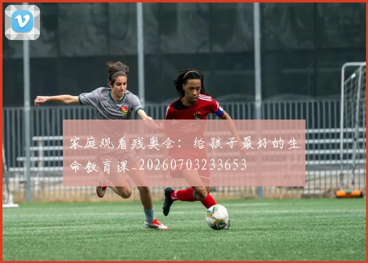 家庭观看残奥会:给孩子最好的生命教育课_20260703233653