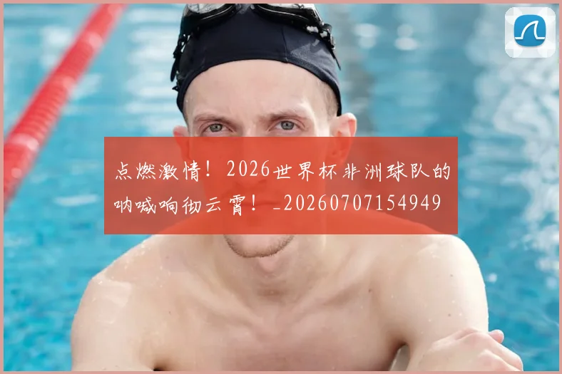 点燃激情！2026世界杯非洲球队的呐喊响彻云霄！_20260707154949