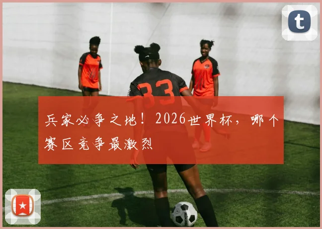 兵家必争之地！2026世界杯，哪个赛区竞争最激烈