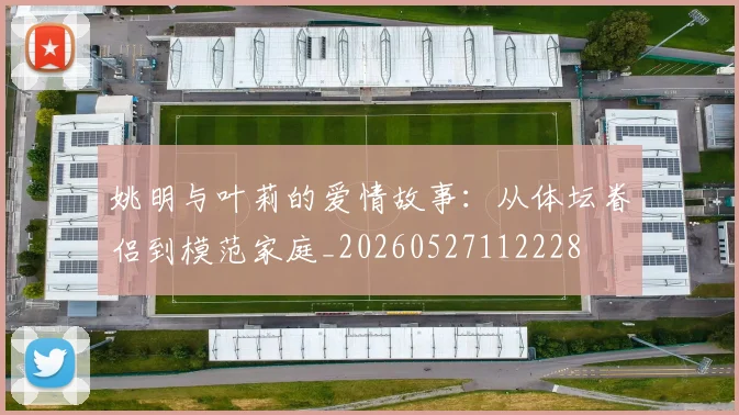姚明与叶莉的爱情故事:从体坛眷侣到模范家庭_20260527112228