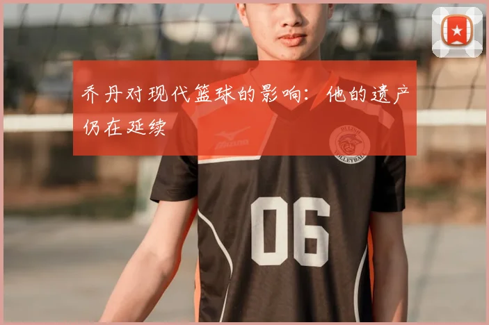 乔丹对现代篮球的影响:他的遗产仍在延续
