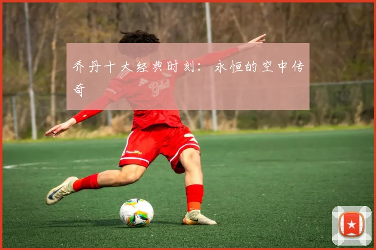 乔丹十大经典时刻：永恒的空中传奇
