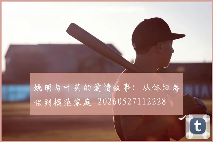 姚明与叶莉的爱情故事:从体坛眷侣到模范家庭_20260527112228