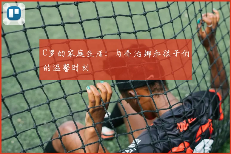 C罗的家庭生活：与乔治娜和孩子们的温馨时刻